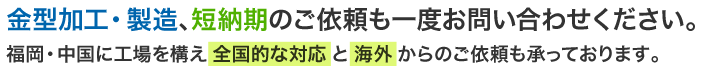 金型加工・製造、短納期のご依頼も一度お問い合わせください。福岡・中国に工場を構え全国的な対応と海外からのご依頼も承っております。